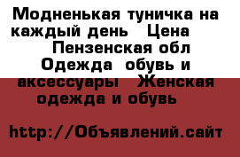 Модненькая туничка на каждый день › Цена ­ 350 - Пензенская обл. Одежда, обувь и аксессуары » Женская одежда и обувь   
